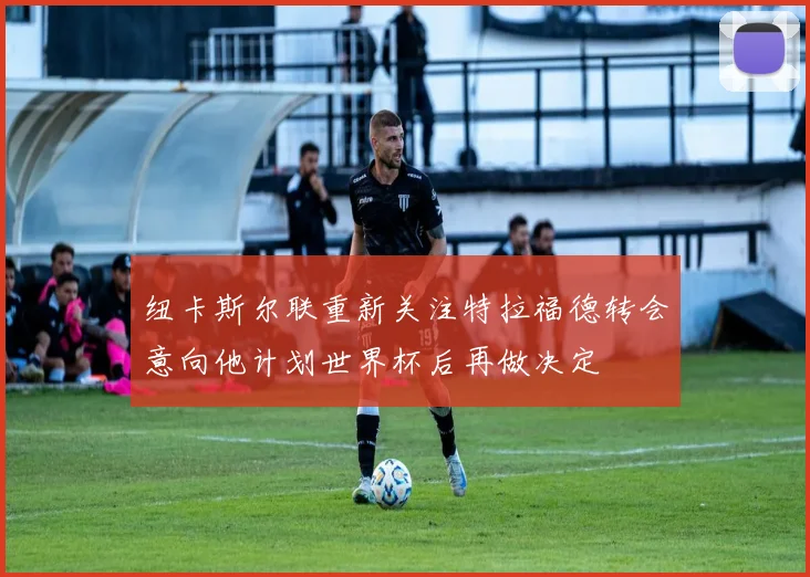 纽卡斯尔联重新关注特拉福德转会意向他计划世界杯后再做决定