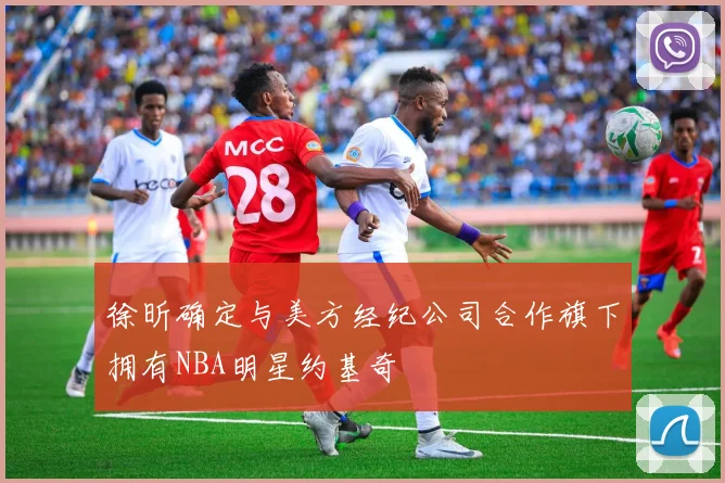 徐昕确定与美方经纪公司合作旗下拥有NBA明星约基奇