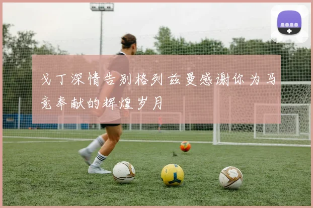 戈丁深情告别格列兹曼感谢你为马竞奉献的辉煌岁月