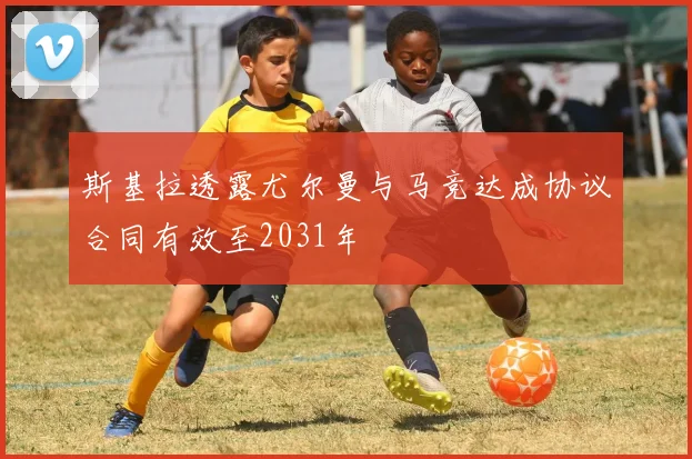斯基拉透露尤尔曼与马竞达成协议合同有效至2031年