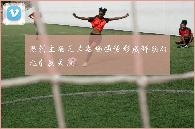 热刺主场乏力客场强势形成鲜明对比引发关注