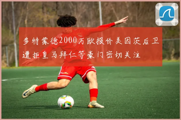 多特蒙德2000万欧报价美因茨后卫遭拒皇马拜仁等豪门密切关注