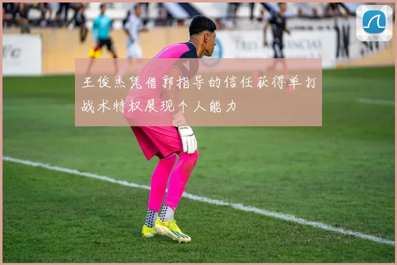 王俊杰凭借郭指导的信任获得单打战术特权展现个人能力