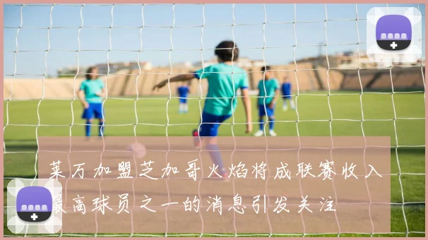 莱万加盟芝加哥火焰将成联赛收入最高球员之一的消息引发关注