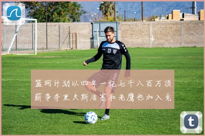 篮网计划以四年一亿七千八百万顶薪争夺里夫斯活塞和老鹰也加入竞标行列