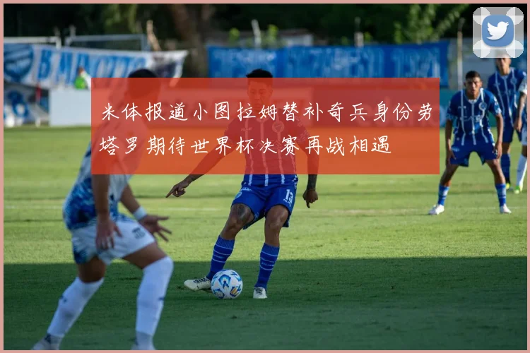 米体报道小图拉姆替补奇兵身份劳塔罗期待世界杯决赛再战相遇