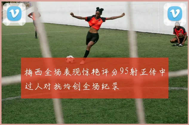 梅西全场表现惊艳评分95射正传中过人对抗均创全场纪录