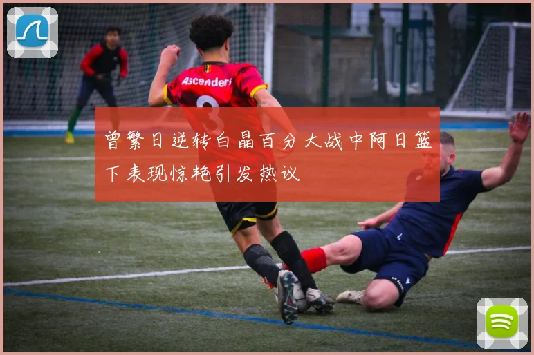 曾繁日逆转白晶百分大战中阿日篮下表现惊艳引发热议