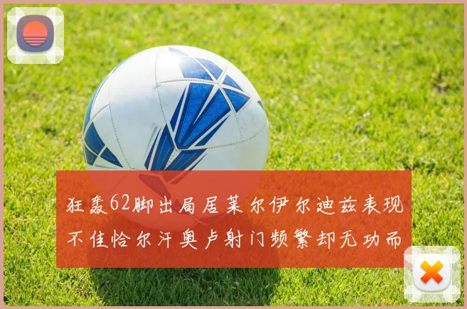 狂轰62脚出局居莱尔伊尔迪兹表现不佳恰尔汗奥卢射门频繁却无功而返