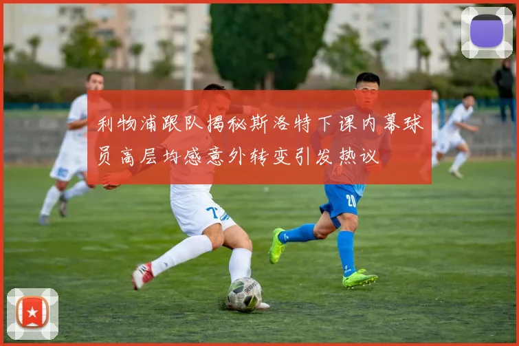 利物浦跟队揭秘斯洛特下课内幕球员高层均感意外转变引发热议