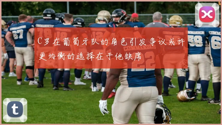 C罗在葡萄牙队的角色引发争议或许更均衡的选择在于他缺席