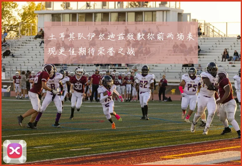 土耳其队伊尔迪兹致歉称前两场表现更佳期待荣誉之战