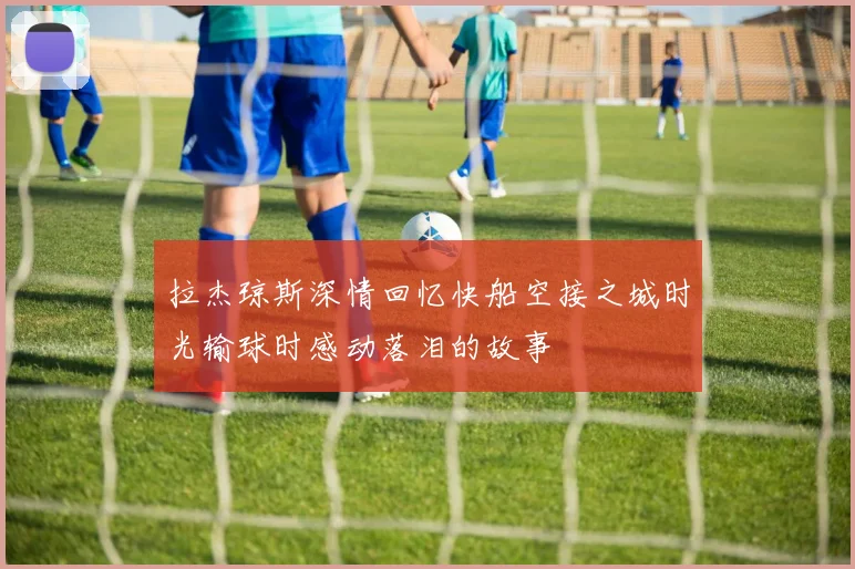 拉杰琼斯深情回忆快船空接之城时光输球时感动落泪的故事