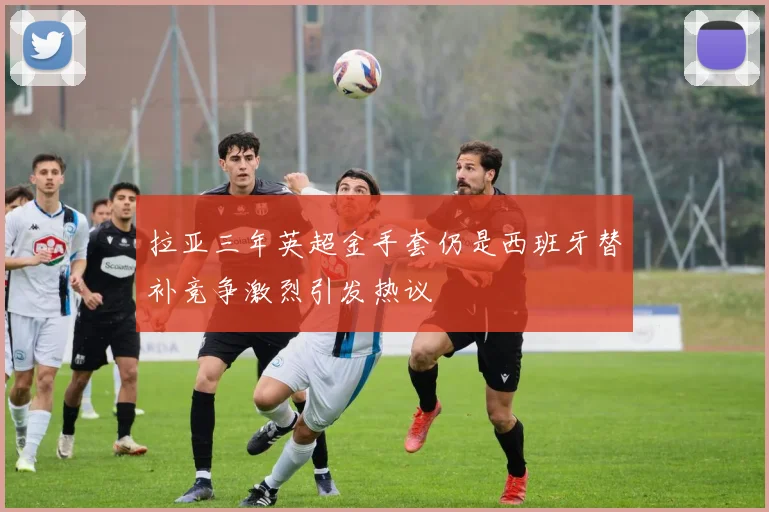 拉亚三年英超金手套仍是西班牙替补竞争激烈引发热议