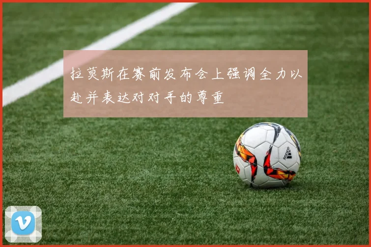 拉莫斯在赛前发布会上强调全力以赴并表达对对手的尊重