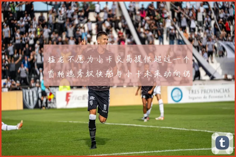 猛龙不愿为小卡交易提供超过一个首轮选秀权快船与小卡未来动向仍不明朗