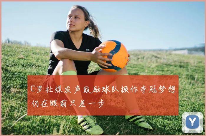 C罗社媒发声鼓励球队振作夺冠梦想仍在眼前只差一步