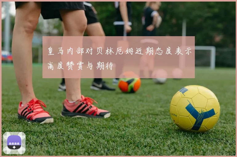 皇马内部对贝林厄姆近期态度表示高度赞赏与期待
