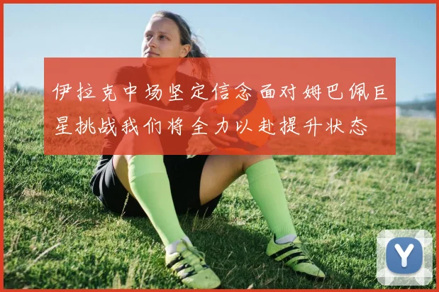 伊拉克中场坚定信念面对姆巴佩巨星挑战我们将全力以赴提升状态
