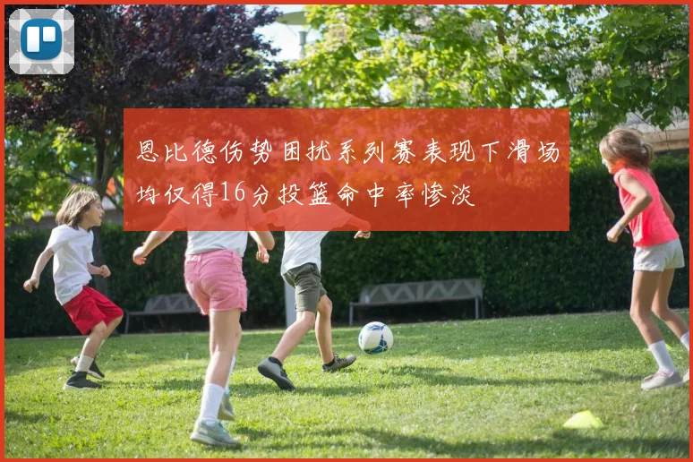 恩比德伤势困扰系列赛表现下滑场均仅得16分投篮命中率惨淡