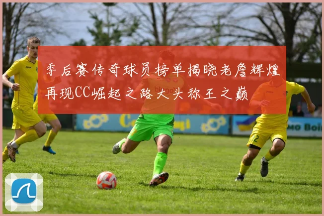 季后赛传奇球员榜单揭晓老詹辉煌再现CC崛起之路大头称王之巅