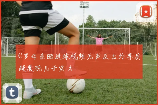 C罗母亲晒进球视频无声反击外界质疑展现儿子实力